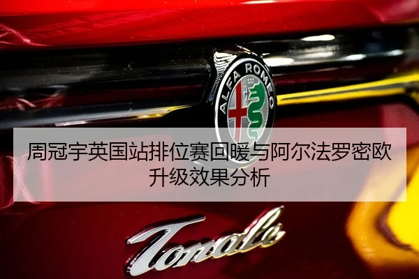 周冠宇英国站排位赛回暖与阿尔法罗密欧升级效果分析